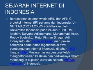 SEJARAH INTERNET DI
INDONESIA
   Berdasarkan catatan whois ARIN dan APNIC,
    protokol Internet (IP) pertama dari Indonesia, UI-
    NETLAB (192.41.206/24) didaftarkan oleh
    Universitas Indonesia pada 24 Juni 1988. RMS
    Ibrahim, Suryono Adisoemarta, Muhammad Ihsan,
    Robby Soebiakto, Putu, Firman Siregar, Adi
    Indrayanto, dan Onno W. Purbo merupakan
    beberapa nama-nama legendaris di awal
    pembangunan Internet Indonesia di tahun 1992
    hingga 1994. Masing-masing personal telah
    mengontribusikan keahlian dan dedikasinya dalam
    membangun cuplikan-cuplikan sejarah jaringan
    komputer di Indonesia.
 