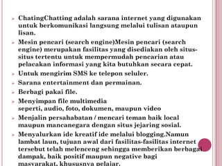    ChatingChatting adalah sarana internet yang digunakan
    untuk berkomunikasi langsung melalui tulisan ataupun
    lisan.
   Mesin pencari (search engine)Mesin pencari (search
    engine) merupakan fasilitas yang disediakan oleh situs-
    situs tertentu untuk mempermudah pencarian atau
    pelacakan informasi yang kita butuhkan secara cepat.
   Untuk mengirim SMS ke telepon seluler.
   Sarana entertainment dan permainan.
   Berbagi pakai file.
   Menyimpan file multimedia
    seperti, audio, foto, dokumen, maupun video
   Menjalin persahabatan / mencari teman baik local
    maupun mancanegara dengan situs jejaring sosial.
   Menyalurkan ide kreatif ide melalui blogging.Namun
    lambat laun, tujuan awal dari fasilitas-fasilitas internet
    tersebut telah melenceng sehingga memberikan berbagai
    dampak, baik positif maupun negative bagi
    masyarakat, khususnya pelajar.
 