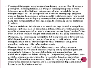 o   PornografiAnggapan yang mengatakan bahwa internet identik dengan
    pornografi, memang tidak salah. Dengan kemampuan penyampaian
    informasi yang dimiliki internet, pornografi pun merajalela.Untuk
    mengantisipasi hal ini, para produsen ‘browser’ melengkapi program
    mereka dengan kemampuan untuk memilih jenis home-page yang dapat
    di-akses.Di internet terdapat gambar-gambar pornografi dan kekerasan
    yang bisa mengakibatkan dorongan kepada seseorang untuk bertindak
    kriminal.
o   Violence and Gore. Kekejaman dan kesadisan juga banyak ditampilkan.
    Karena segi bisnis dan isi pada dunia internet tidak terbatas, maka para
    pemilik situs menggunakan segala macam cara agar dapat ‘menjual’ situs
    mereka. Salah satunya dengan menampilkan hal-hal yang bersifat tabu.
o   Penipuan. Hal ini memang merajalela di bidang manapun. Internet pun
    tidak luput dari serangan penipu. Cara yang terbaik adalah tidak
    mengindahkan hal ini atau mengkonfirmasi informasi yang Anda
    dapatkan pada penyedia informasi tersebut.
o   Karena sifatnya yang ‘real time’ (langsung), cara belanja dengan
    menggunakan Kartu kredit adalah carayang paling banyak digunakan
    dalam dunia internet. Para penjahat internet pun paling banyak
    melakukan kejahatan dalam bidang ini. Dengan sifat yang terbuka, para
    penjahat mampu mendeteksi adanya transaksi (yang menggunakan
    Kartu Kredit) on-line dan mencatat kode Kartu yang digunakan. Untuk
    selanjutnya mereka menggunakan data yang mereka dapatkan untuk
    kepentingan kejahatan mereka.
 