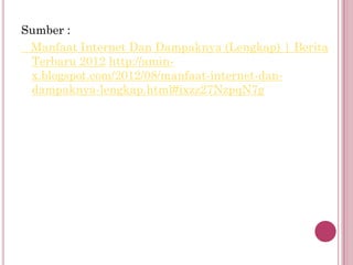 Sumber :
 Manfaat Internet Dan Dampaknya (Lengkap) | Berita
 Terbaru 2012 http://amin-
 x.blogspot.com/2012/08/manfaat-internet-dan-
 dampaknya-lengkap.html#ixzz27NzpqN7g
 