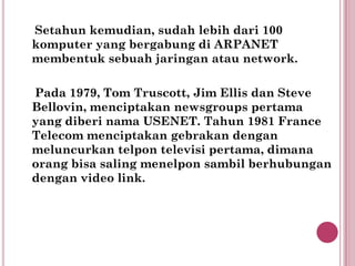 Setahun kemudian, sudah lebih dari 100
komputer yang bergabung di ARPANET
membentuk sebuah jaringan atau network.

Pada 1979, Tom Truscott, Jim Ellis dan Steve
Bellovin, menciptakan newsgroups pertama
yang diberi nama USENET. Tahun 1981 France
Telecom menciptakan gebrakan dengan
meluncurkan telpon televisi pertama, dimana
orang bisa saling menelpon sambil berhubungan
dengan video link.
 
