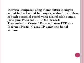 Karena komputer yang membentuk jaringan
semakin hari semakin banyak, maka dibutuhkan
sebuah protokol resmi yang diakui oleh semua
jaringan. Pada tahun 1982 dibentuk
Transmission Control Protocol atau TCP dan
Internet Protokol atau IP yang kita kenal
semua.
 
