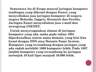 Sementara itu di Eropa muncul jaringan komputer
tandingan yang dikenal dengan Eunet, yang
menyediakan jasa jaringan komputer di negara-
negara Belanda, Inggris, Denmark dan Swedia.
Jaringan Eunet menyediakan jasa e-mail dan
newsgroup USENET.
 Untuk menyeragamkan alamat di jaringan
komputer yang ada, maka pada tahun 1984
diperkenalkan sistem nama domain, yang kini kita
kenal dengan DNS atau Domain Name System.
Komputer yang tersambung dengan jaringan yang
ada sudah melebihi 1000 komputer lebih. Pada 1987
jumlah komputer yang tersambung ke jaringan
melonjak 10 kali lipat manjadi 10.000 lebih.
 