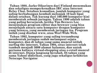 Tahun 1988, Jarko Oikarinen dari Finland menemukan
dan sekaligus memperkenalkan IRC atau Internet
Relay Chat. Setahun kemudian, jumlah komputer yang
saling berhubungan kembali melonjak 10 kali lipat
dalam setahun. Tak kurang dari 100.000 komputer kini
membentuk sebuah jaringan. Tahun 1990 adalah tahun
yang paling bersejarah, ketika Tim Berners Lee
menemukan program editor dan browser yang bisa
menjelajah antara satu komputer dengan komputer
yang lainnya, yang membentuk jaringan itu. Program
inilah yang disebut www, atau Worl Wide Web.
 Tahun 1992, komputer yang saling tersambung
membentuk jaringan sudah melampaui sejuta
komputer, dan di tahun yang sama muncul istilah
surfing the internet. Tahun 1994, situs internet telah
tumbuh menjadi 3000 alamat halaman, dan untuk
pertama kalinya virtual-shopping atau e-retail muncul
di internet. Dunia langsung berubah. Di tahun yang
sama Yahoo! didirikan, yang juga sekaligus kelahiran
Netscape Navigator
 
