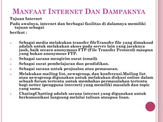 MANFAAT INTERNET DAN DAMPAKNYA
Tujuan Internet
Pada awalnya, internet dan berbagai fasilitas di dalamnya memiliki
  tujuan sebagai
berikut :

    Sebagai media melakukan transfer fileTransfer file yang dimaksud
     adalah untuk melakukan akses pada server lain yang jaraknya
     jauh, baik secara anonymous FTP (File Transfer Protocol) maupun
     yang bukan anonymous FTP.
    Sebagai sarana mengirim surat (email).
    Sebagai surat pembelajaran dan pendidikan.
    Sebagai sarana untuk penjualan atau pemasaran.
    Melakukan mailing list, newsgroup, dan konferensi.Mailing list
     atau newsgroup digunakan untuk melakukan diskusi online dalam
     sebuah forum tertentu untuk membahas permasalahan tertentu
     bagi netter (pengguna internet) yang memiliki masalah dan topic
     yang sama.
    ChatingChatting adalah sarana internet yang digunakan untuk
     berkomunikasi langsung melalui tulisan ataupun lisan.
 