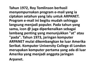 Tahun 1972, Roy Tomlinson berhasil
menyempurnakan program e-mail yang ia
ciptakan setahun yang lalu untuk ARPANET.
Program e-mail ini begitu mudah sehingga
langsung menjadi populer. Pada tahun yang
sama, icon @ juga diperkenalkan sebagai
lambang penting yang menunjukkan "at" atau
"pada". Tahun 1973, jaringan komputer
ARPANET mulai dikembangkan ke luar Amerika
Serikat. Komputer University College di London
merupakan komputer pertama yang ada di luar
Amerika yang menjadi anggota jaringan
Arpanet.
 