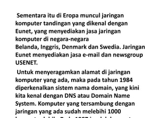 Sementara itu di Eropa muncul jaringan
komputer tandingan yang dikenal dengan
Eunet, yang menyediakan jasa jaringan
komputer di negara-negara
Belanda, Inggris, Denmark dan Swedia. Jaringan
Eunet menyediakan jasa e-mail dan newsgroup
USENET.
 Untuk menyeragamkan alamat di jaringan
komputer yang ada, maka pada tahun 1984
diperkenalkan sistem nama domain, yang kini
kita kenal dengan DNS atau Domain Name
System. Komputer yang tersambung dengan
jaringan yang ada sudah melebihi 1000
 