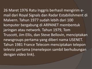 26 Maret 1976 Ratu Inggris berhasil mengirim e-
mail dari Royal Signals dan Radar Estabilishment di
Malvern. Tahun 1977 sudah lebih dari 100
komputer bergabung di ARPANET membentuk
jaringan atau network. Tahun 1979, Tom
Truscott, Jim Ellis, dan Steve Bellovin, menciptakan
newsgroups pertama yang diberi nama USENET.
Tahun 1981 France Telecom menciptakan telepon
televisi pertama (menelepon sambil berhubungan
dengan video link).
 