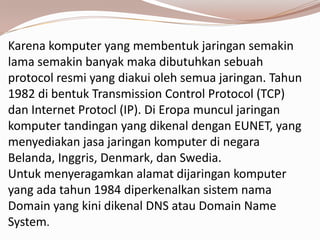 Karena komputer yang membentuk jaringan semakin
lama semakin banyak maka dibutuhkan sebuah
protocol resmi yang diakui oleh semua jaringan. Tahun
1982 di bentuk Transmission Control Protocol (TCP)
dan Internet Protocl (IP). Di Eropa muncul jaringan
komputer tandingan yang dikenal dengan EUNET, yang
menyediakan jasa jaringan komputer di negara
Belanda, Inggris, Denmark, dan Swedia.
Untuk menyeragamkan alamat dijaringan komputer
yang ada tahun 1984 diperkenalkan sistem nama
Domain yang kini dikenal DNS atau Domain Name
System.
 