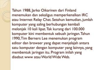 Tahun 1988, Jarko Oikarinen dari Finland
menemukan dan sekaligus memperkenalkan IRC
atau Internet Relay Chat. Setahun kemudian, jumlah
komputer yang saling berhubungan kembali
melonjak 10 kali lipat. Tak kurang dari 100.000
komputer kini membentuk sebuah jaringan. Tahun
1990, Tim Berners Lee menemukan program
editor dan browser yang dapat menjelajah antara
satu komputer dengan komputer yang lainnya, yang
membentuk jaringan itu. Program inilah yang
disebut www atau World Wide Web.
 
