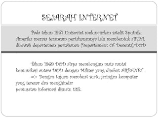SEJARAH INTERNET
       Pada tahun 1957 Unisoviet meluncurkan satelit Sputnik,
Amerika merasa terancam pertahanannya lalu membentuk ARPA,
dibawah departemen pertahanan (Departement Of Devents)/DOD
.

       Tahun 1969 DOD Arpa membangun mata rantai
komunikasi antara DOD dengan Militer yang disebut ARPANET .
       => Dengan tujuan membuat suatu jaringan komputer
yang teresar dan menghindar
pemusatan informasi disuatu titik.
 