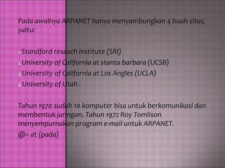 Pada awalnya ARPANET hanya menyambungkan 4 buah situs,
yaitu:

1.Standford reseach institute (SRI)
2.University of California at stanta barbara (UCSB)
3.University of California at Los Angles (UCLA)
4.University of Utah .


Tahun 1970 sudah 10 komputer bisa untuk berkomunikasi dan
membentuk jaringan. Tahun 1972 Roy Tomlison
menyempurnakan program e-mail untuk ARPANET.
@= at (pada)
 