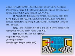 Tahun 1973 ARPANET dikembangkan keluar USA. Komputer
University Collage di London, merupakan komputer pertama yang
berada diluar USA yang menjadi ARPANET.
        26 Maret 1976 Ratu Inggris berhasil mengirim e-mail dari
Royal Signals and Radar Estabilishment di Malvern 1978, lebih
dari 100 komputer bergabung di ARPANET membentuk jaringan
atau network.
        1979, Tom Trusscot, Jim Ellis & Steve Bellorin menciptaka
newsgroup pertama diberi nama USENET.
        1981, France telecom menciptakan
telepon televisi pertama
(menelepon sambil
berhubungan dengan video link)
 