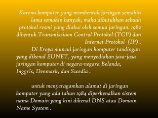 Karena komputer yang membentuk jaringan semakin
      lama semakin banyak, maka dibutuhkan sebuah
 protokol resmi yang diakui oleh semua jaringan. 1982
dibentuk Transmissiaon Control Protokol (TCP) dan
                             Internet Protokol (IP) .
      Di Eropa muncul jaringan komputer tandingan
yang dikenal EUNET, yang menyediakan jasa-jasa
jaringan komputer di negara-negara Belanda,
Inggris, Denmark, dan Swedia .

     untuk menyeragamkan alamat di jaringan
komputer yang ada tahun 1984 diperkenalkan sistem
nama Domain yang kini dikenal DNS atau Domain
Name System .
 