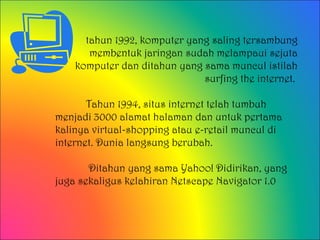tahun 1992, komputer yang saling tersambung
       membentuk jaringan sudah melampaui sejuta
    komputer dan ditahun yang sama muncul istilah
                              surfing the internet.

       Tahun 1994, situs internet telah tumbuh
menjadi 3000 alamat halaman dan untuk pertama
kalinya virtual-shopping atau e-retail muncul di
internet. Dunia langsung berubah.

       Ditahun yang sama Yahoo! Didirikan, yang
juga sekaligus kelahiran Netscape Navigator 1.0
 