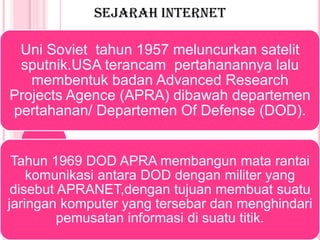 SEJARAH INTERNET

 Uni Soviet tahun 1957 meluncurkan satelit
 sputnik.USA terancam pertahanannya lalu
   membentuk badan Advanced Research
Projects Agence (APRA) dibawah departemen
pertahanan/ Departemen Of Defense (DOD).


 Tahun 1969 DOD APRA membangun mata rantai
    komunikasi antara DOD dengan militer yang
 disebut APRANET,dengan tujuan membuat suatu
jaringan komputer yang tersebar dan menghindari
         pemusatan informasi di suatu titik.
 