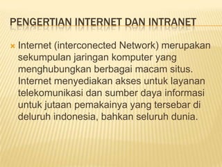 PENGERTIAN INTERNET DAN INTRANET

   Internet (interconected Network) merupakan
    sekumpulan jaringan komputer yang
    menghubungkan berbagai macam situs.
    Internet menyediakan akses untuk layanan
    telekomunikasi dan sumber daya informasi
    untuk jutaan pemakainya yang tersebar di
    deluruh indonesia, bahkan seluruh dunia.
 