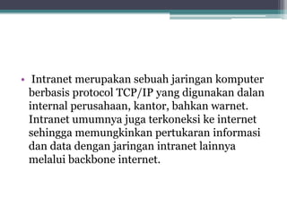 • Intranet merupakan sebuah jaringan komputer
  berbasis protocol TCP/IP yang digunakan dalan
  internal perusahaan, kantor, bahkan warnet.
  Intranet umumnya juga terkoneksi ke internet
  sehingga memungkinkan pertukaran informasi
  dan data dengan jaringan intranet lainnya
  melalui backbone internet.
 