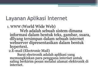 Layanan Aplikasi Internet
1. WWW (World Wide Web)
       Web adalah sebuah sistem dimana
 informasi dalam bentuk teks, gambar, suara,
 dllyang tersimpan dalam sebuah internet
 webserver dipresentasikan dalam bentuk
 hypertext.
 2.E-mail (Electronic Mail)
       Surat electronik adalah aplikasi yang
  memungkinkan para pengguna internet untuk
  saling berkirim pesan melalui alamat elektronik di
  internet.
 