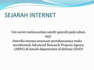 SEJARAH INTERNET

  Uni soviet meluncurkan satelit sputnik pada tahun
                       1957.
  Amerika merasa terancam pertahanannya maka
   membentuk Advanced Research Projects Agence
   (ARPA) di bawah departemen of defense (DoD)
 