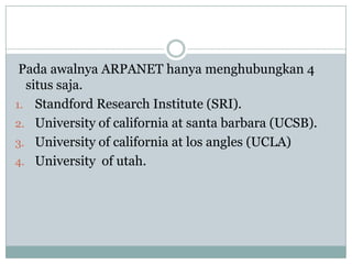 Pada awalnya ARPANET hanya menghubungkan 4
  situs saja.
1. Standford Research Institute (SRI).
2. University of california at santa barbara (UCSB).
3. University of california at los angles (UCLA)
4. University of utah.
 