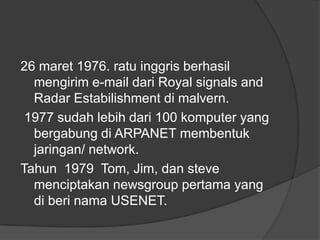 26 maret 1976. ratu inggris berhasil
  mengirim e-mail dari Royal signals and
  Radar Estabilishment di malvern.
 1977 sudah lebih dari 100 komputer yang
  bergabung di ARPANET membentuk
  jaringan/ network.
Tahun 1979 Tom, Jim, dan steve
  menciptakan newsgroup pertama yang
  di beri nama USENET.
 