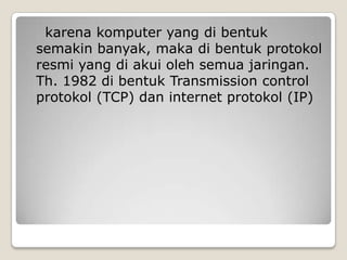 karena komputer yang di bentuk
semakin banyak, maka di bentuk protokol
resmi yang di akui oleh semua jaringan.
Th. 1982 di bentuk Transmission control
protokol (TCP) dan internet protokol (IP)
 