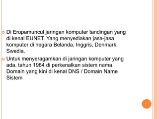  Di Eropamuncul jaringan komputer tandingan yang
  di kenal EUNET. Yang menyediakan jasa-jasa
  komputer di negara Belanda, Inggris, Denmark,
  Swedia.
 Untuk menyeragamkan di jaringan komputer yang
  ada, tahun 1984 di perkenalkan sistem nama
  Domain yang kini di kenal DNS / Domain Name
  Sistem
 