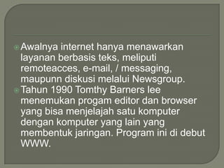  Awalnya  internet hanya menawarkan
  layanan berbasis teks, meliputi
  remoteacces, e-mail, / messaging,
  maupunn diskusi melalui Newsgroup.
 Tahun 1990 Tomthy Barners lee
  menemukan progam editor dan browser
  yang bisa menjelajah satu komputer
  dengan komputer yang lain yang
  membentuk jaringan. Program ini di debut
  WWW.
 