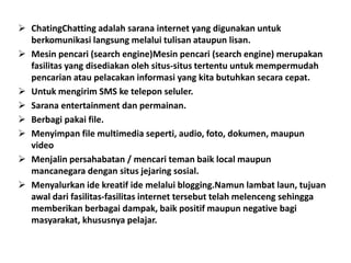  ChatingChatting adalah sarana internet yang digunakan untuk
  berkomunikasi langsung melalui tulisan ataupun lisan.
 Mesin pencari (search engine)Mesin pencari (search engine) merupakan
  fasilitas yang disediakan oleh situs-situs tertentu untuk mempermudah
  pencarian atau pelacakan informasi yang kita butuhkan secara cepat.
 Untuk mengirim SMS ke telepon seluler.
 Sarana entertainment dan permainan.
 Berbagi pakai file.
 Menyimpan file multimedia seperti, audio, foto, dokumen, maupun
  video
 Menjalin persahabatan / mencari teman baik local maupun
  mancanegara dengan situs jejaring sosial.
 Menyalurkan ide kreatif ide melalui blogging.Namun lambat laun, tujuan
  awal dari fasilitas-fasilitas internet tersebut telah melenceng sehingga
  memberikan berbagai dampak, baik positif maupun negative bagi
  masyarakat, khususnya pelajar.
 