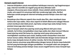 Dampak negatif Internet
o Internet diciptakan untuk memudahkan kehidupan manusia, tapi bagaimanapun
  juga, internet memiliki sisi negatif yang tak bisa dihindari oleh
  siapapun, khususnya para siswa sekolah. Siswa sekolah adalah anak berusia
  muda, usia seperti ini umumnya labil dan cenderung ingin tahu. Berikut
  beberapa contoh pengaruh internet terhadap prestasi belajar siswa dari segi
  negatif.
o Banyaknya situs hiburan seperti situs musik atau film, akan membuat siswa
  terlena dan lupa waktu. Situs-situs seperti ini boleh dikonsumsi sebagai hiburan
  untuk membuat otak tidak jenuh, tapi kalau sampai lupa waku belajar tentu
  prestasi siswa juga akan menurun.
o Saat ini banyak sekali situs jejaring sosial yang dikenal oleh para siswa
  sekolah, hal ini bisa menyebabkan siswa lupa waktu dan sibuk mencari hiburan
  lewat jejaring sosial.Tak hanya itu, jejaring sosial yang seharusnya bisa
  meningkatkan sosialisasi para siswa, kadang malah menjauhkan siswa dari
  teman-teman sekitar. Mereka lebih suka berinteraksi dengan teman-teman di
  dunia maya daripada teman di sekitar mereka. Hal ini bisa berdampak
  buruk, karena umumnya yang dibicarakan dengan teman di dunia maya bukanlah
  hal-hal yang berhubungan dengan pendidikan. Ini menjadi salah satu pengaruh
  internet terhadap prestasi belajar siswa secara negatif karena siswa menjadi lupa
  belajar.

o
 