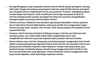 o   PornografiAnggapan yang mengatakan bahwa internet identik dengan pornografi, memang
    tidak salah. Dengan kemampuan penyampaian informasi yang dimiliki internet, pornografi
    pun merajalela.Untuk mengantisipasi hal ini, para produsen ‘browser’ melengkapi program
    mereka dengan kemampuan untuk memilih jenis home-page yang dapat di-akses.Di
    internet terdapat gambar-gambar pornografi dan kekerasan yang bisa mengakibatkan
    dorongan kepada seseorang untuk bertindak kriminal.
o   Violence and Gore. Kekejaman dan kesadisan juga banyak ditampilkan. Karena segi bisnis
    dan isi pada dunia internet tidak terbatas, maka para pemilik situs menggunakan segala
    macam cara agar dapat ‘menjual’ situs mereka. Salah satunya dengan menampilkan hal-hal
    yang bersifat tabu.
o   Penipuan. Hal ini memang merajalela di bidang manapun. Internet pun tidak luput dari
    serangan penipu. Cara yang terbaik adalah tidak mengindahkan hal ini atau
    mengkonfirmasi informasi yang Anda dapatkan pada penyedia informasi tersebut.
o   Karena sifatnya yang ‘real time’ (langsung), cara belanja dengan menggunakan Kartu kredit
    adalah carayang paling banyak digunakan dalam dunia internet. Para penjahat internet pun
    paling banyak melakukan kejahatan dalam bidang ini. Dengan sifat yang terbuka, para
    penjahat mampu mendeteksi adanya transaksi (yang menggunakan Kartu Kredit) on-line
    dan mencatat kode Kartu yang digunakan. Untuk selanjutnya mereka menggunakan data
    yang mereka dapatkan untuk kepentingan kejahatan mereka.
 