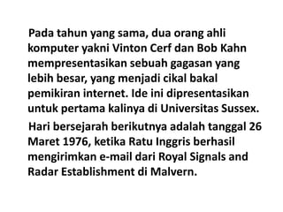 Pada tahun yang sama, dua orang ahli
komputer yakni Vinton Cerf dan Bob Kahn
mempresentasikan sebuah gagasan yang
lebih besar, yang menjadi cikal bakal
pemikiran internet. Ide ini dipresentasikan
untuk pertama kalinya di Universitas Sussex.
Hari bersejarah berikutnya adalah tanggal 26
Maret 1976, ketika Ratu Inggris berhasil
mengirimkan e-mail dari Royal Signals and
Radar Establishment di Malvern.
 