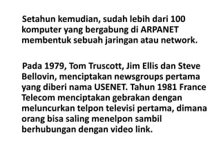 Setahun kemudian, sudah lebih dari 100
komputer yang bergabung di ARPANET
membentuk sebuah jaringan atau network.

Pada 1979, Tom Truscott, Jim Ellis dan Steve
Bellovin, menciptakan newsgroups pertama
yang diberi nama USENET. Tahun 1981 France
Telecom menciptakan gebrakan dengan
meluncurkan telpon televisi pertama, dimana
orang bisa saling menelpon sambil
berhubungan dengan video link.
 