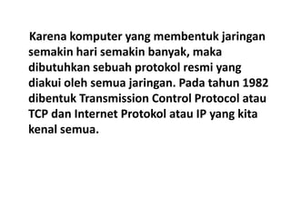 Karena komputer yang membentuk jaringan
semakin hari semakin banyak, maka
dibutuhkan sebuah protokol resmi yang
diakui oleh semua jaringan. Pada tahun 1982
dibentuk Transmission Control Protocol atau
TCP dan Internet Protokol atau IP yang kita
kenal semua.
 