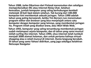 Tahun 1988, Jarko Oikarinen dari Finland menemukan dan sekaligus
memperkenalkan IRC atau Internet Relay Chat. Setahun
kemudian, jumlah komputer yang saling berhubungan kembali
melonjak 10 kali lipat dalam setahun. Tak kurang dari 100.000
komputer kini membentuk sebuah jaringan. Tahun 1990 adalah
tahun yang paling bersejarah, ketika Tim Berners Lee menemukan
program editor dan browser yang bisa menjelajah antara satu
komputer dengan komputer yang lainnya, yang membentuk jaringan
itu. Program inilah yang disebut www, atau Worl Wide Web.
Tahun 1992, komputer yang saling tersambung membentuk jaringan
sudah melampaui sejuta komputer, dan di tahun yang sama muncul
istilah surfing the internet. Tahun 1994, situs internet telah tumbuh
menjadi 3000 alamat halaman, dan untuk pertama kalinya virtual-
shopping atau e-retail muncul di internet. Dunia langsung berubah.
Di tahun yang sama Yahoo! didirikan, yang juga sekaligus kelahiran
Netscape Navigator
 