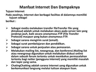 Manfaat Internet Dan Dampaknya
Tujuan Internet
Pada awalnya, internet dan berbagai fasilitas di dalamnya memiliki
   tujuan sebagai
berikut :

   Sebagai media melakukan transfer fileTransfer file yang
    dimaksud adalah untuk melakukan akses pada server lain yang
    jaraknya jauh, baik secara anonymous FTP (File Transfer
    Protocol) maupun yang bukan anonymous FTP.
   Sebagai sarana mengirim surat (email).
   Sebagai surat pembelajaran dan pendidikan.
   Sebagai sarana untuk penjualan atau pemasaran.
   Melakukan mailing list, newsgroup, dan konferensi.Mailing list
    atau newsgroup digunakan untuk melakukan diskusi online
    dalam sebuah forum tertentu untuk membahas permasalahan
    tertentu bagi netter (pengguna internet) yang memiliki masalah
    dan topic yang sama.
   ChatingChatting adalah sarana internet yang digunakan untuk
    berkomunikasi langsung melalui tulisan ataupun lisan.
 