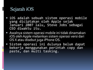 Sejarah iOS
 iOS adalah sebuah sistem operasi mobile
yang diciptakan oleh Apple sejak
Januari 2007 lalu, Steve Jobs sebagai
CEO diwaktu itu.
 Awalnya sistem operasi mobile ini tidak dinamakan
iOS oleh Apple melainkan sistem operasi versi dari
OS X atau disebut juga iPhone OS.
 Sistem operasi ini dulunya belum dapat
bekerja menggunakan perintah copy dan
paste, dan multi tasking.
 