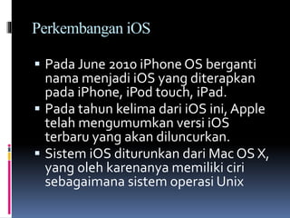 Perkembangan iOS
 Pada June 2010 iPhone OS berganti
nama menjadi iOS yang diterapkan
pada iPhone, iPod touch, iPad.
 Pada tahun kelima dari iOS ini, Apple
telah mengumumkan versi iOS
terbaru yang akan diluncurkan.
 Sistem iOS diturunkan dari Mac OS X,
yang oleh karenanya memiliki ciri
sebagaimana sistem operasi Unix
 