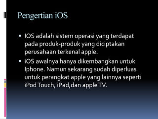 Pengertian iOS
 IOS adalah sistem operasi yang terdapat
pada produk-produk yang diciptakan
perusahaan terkenal apple.
 iOS awalnya hanya dikembangkan untuk
Iphone. Namun sekarang sudah diperluas
untuk perangkat apple yang lainnya seperti
iPodTouch, iPad,dan appleTV.
 