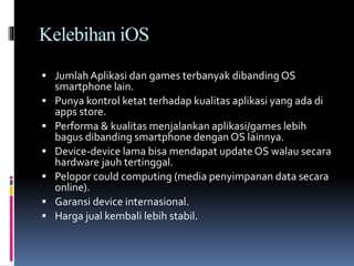 Kelebihan iOS
 Jumlah Aplikasi dan games terbanyak dibanding OS
smartphone lain.
 Punya kontrol ketat terhadap kualitas aplikasi yang ada di
apps store.
 Performa & kualitas menjalankan aplikasi/games lebih
bagus dibanding smartphone dengan OS lainnya.
 Device-device lama bisa mendapat update OS walau secara
hardware jauh tertinggal.
 Pelopor could computing (media penyimpanan data secara
online).
 Garansi device internasional.
 Harga jual kembali lebih stabil.
 