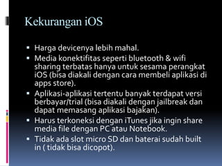Kekurangan iOS
 Harga devicenya lebih mahal.
 Media konektifitas seperti bluetooth & wifi
sharing terbatas hanya untuk sesama perangkat
iOS (bisa diakali dengan cara membeli aplikasi di
apps store).
 Aplikasi-aplikasi tertentu banyak terdapat versi
berbayar/trial (bisa diakali dengan jailbreak dan
dapat memasang aplikasi bajakan).
 Harus terkoneksi dengan iTunes jika ingin share
media file dengan PC atau Notebook.
 Tidak ada slot micro SD dan baterai sudah built
in ( tidak bisa dicopot).
 