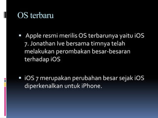 OS terbaru
 Apple resmi merilis OS terbarunya yaitu iOS
7. Jonathan Ive bersama timnya telah
melakukan perombakan besar-besaran
terhadap iOS
 iOS 7 merupakan perubahan besar sejak iOS
diperkenalkan untuk iPhone.
 