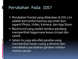 Perubahan Pada IOS7
 Perubahan frontal yang dilakukan di iOS 7 ini
adalah bertranformasinya sejumlah ikon
seperti Photo,Video, Kamera, dan App Store.
 Backround yang seolah tembus pandang
memperlihat bagaimana kesan simpel dan
cantik.
 Selain itu juga ada efek parallax yang
memberikan kesan ruang 3 dimensi dan
mendeteksi perubahan gerakan melalui
motion sensor
 
