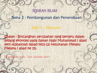 SEJARAH ISLAM
Tema 2 : Pembangunan dan Penerokaan
Bab 9 : Ekonomi
Soalan : Bincangkan perubahan yang berlaku dalam
bidang ekonomi pada zaman Nabi Muhammad ( abad
ke7) Abbaisyah (abad ke11-12) kesultanan Melayu
Melaka ( abad ke 15).
Disediakan oleh : Nur suziana Jaivi
 