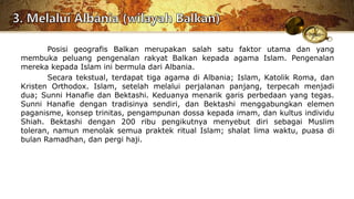 Posisi geografis Balkan merupakan salah satu faktor utama dan yang
membuka peluang pengenalan rakyat Balkan kepada agama Islam. Pengenalan
mereka kepada Islam ini bermula dari Albania.
Secara tekstual, terdapat tiga agama di Albania; Islam, Katolik Roma, dan
Kristen Orthodox. Islam, setelah melalui perjalanan panjang, terpecah menjadi
dua; Sunni Hanafie dan Bektashi. Keduanya menarik garis perbedaan yang tegas.
Sunni Hanafie dengan tradisinya sendiri, dan Bektashi menggabungkan elemen
paganisme, konsep trinitas, pengampunan dossa kepada imam, dan kultus individu
Shiah. Bektashi dengan 200 ribu pengikutnya menyebut diri sebagai Muslim
toleran, namun menolak semua praktek ritual Islam; shalat lima waktu, puasa di
bulan Ramadhan, dan pergi haji.
 