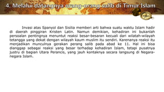 Invasi atas Spanyol dan Sisilia memberi arti bahwa suatu waktu Islam hadir
di daerah pinggiran Kristen Latin. Namun demikian, kehadiran ini bukanlah
persoalan pentingnya menuntut reaksi besar-besaran kecuali dari wilatah-wilayah
tetangga yang dekat dengan wilayah kaum muslim itu sendiri. Karenanya reaksi itu
menjadikan munculnya gerakan perang salib pada abad ke 11. Hal ini bisa
dianggap sebagai reaksi yang besar terhadap kehadiran Islam, tetapi pusatnya
justru di bagian Utara Perancis, yang jauh kontaknya secara langsung di Negara-
negara Islam.
 