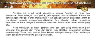 Peristiwa ini terjadi sejak datangnya bangsa Fatimiah di Mesir dan
menjadikan Mesir sebagai pusat politik, perdagangan dan kebudayaan. Karena itu
penyerangan Mongol di Irak menjadikan Mesir sebagai ka’bah peradaban Islam di
era dinasti Mamalik sebagaimana dikatakan Ibnu Khaldun bahwa munculnya
peradaban di Mesir dengan kembalinya peradaban Islam sejak ribuan tahun yang
lalu.
Maka muncullah di Mesir gerakan Ilmu dan seni yang menjadikan para
penuntut ilmu datang dari Timur dan Barat. Ibnu Khaldun melanjutkan dengan
perkataannya ”Saya tidak melihat Mesir kecuali sebagai induknya Ilmu, wadahnya
Islam dan sumber ilmu serta pusat perniagaan.
 