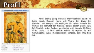 Yaitu orang yang berjasa menyebarkan Islam ke
dunia barat. Dengan nama asli Thariq bin Ziyad bin
Abdullah bin Walgho bin Walfajun bin Niber Ghasin bin
Walhas bin Yathufat bin Nafzau. Beliau adalah putra suku
Ash-Shadaf, suku Barbar, penduduk asli daerah Al-Atlas,
Afrika Utara. Ia lahir sekitar tahun 50 Hijriah. Ia ahli
menunggang kuda, menggunakan senjata, dan ilmu bela
diri.
 