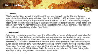 • Filsafat
Filsafat berkembang pe sat di era Dinasti Umay yah Spanyol. Hal itu ditandai dengan
munculnya aliran filsafat yang didirikan Ibnu Rushd (1126-1198). Averroes.begitu ia kerap
dipanggil di Barat.mengembangkan aliran filsafat sekuler. Bahkan, dia dipandang sebagai
bapak aliran filsafat sekuler di Eropa. Buah pikirnya sangat berpengaruh di Eropa Barat. Dia
adalah filsuf yang mengembangkan konsep eeksistensi mendahului esensife. Filsuf lainnya
yang terkenal di Andalusia adalah Ibnu Tufail.
• Astronomi
Astronomi mencapai puncak kejayaan di era Kekhalifahan Umayyah Spanyol, pada abad ke-
11 dan 12 M. Ibnu Haitham menjadi salah seorang astronom asal Andalusia yang pertama
kali mengubah konfigurasi Ptolemeus. Pada akhir abad ke-11 M, astronom Andalusia
bernama Al-Zarqali alias Arzachel menemukan bahwa orbit planet itu adalah edaran eliptik
bukan edaran sirkular. Ibnu Rushd turut menentang paham astronomi yang dikembangkan
Ptolemeus. Penemuan astronomi yang penting lainnya dicetuskan Ibnu Bajjah. Ia juga
mengusulkan adanya Galaksi Bima Sakti. Setelah itu, ada pula Nur Ed-Din Al Betrugi alias
Alpetragius yang mengusulkan modelmodel planet baru.
 